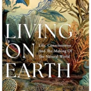 Living On Earth Life, Consciousness and The Making of The Natural World