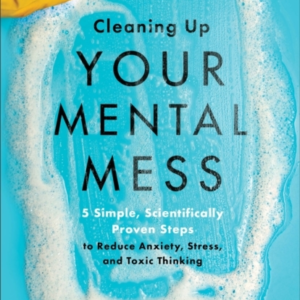 Cleaning Up Your Mental Mess  -  5 Simple, Scientifically Proven Steps To Reduce Anxiety, Stress, And Toxic Thinking