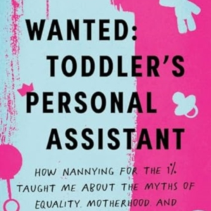 Wanted: Toddler'S Personal Assistant How Nannying For The 1% Taught Me About The Myths Of Equality, Motherhood, And Upward Mobility In America