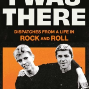 I Was There Dispatches From A Life In Rock And Roll