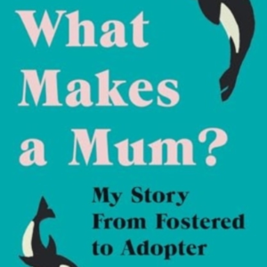 What Makes A Mum?My Story From Fostered To Adopter