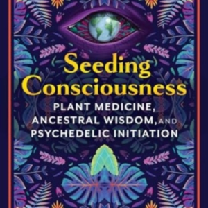 SEEDING CONSCIOUSNESS PLANT MEDICINE, ANCESTRAL WISDOM, AND