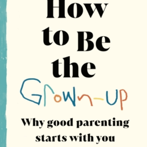 How To Be The Grown-Up Why Good Parenting Starts With You